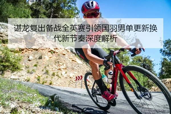 谌龙复出备战全英赛引领国羽男单更新换代新节奏深度解析